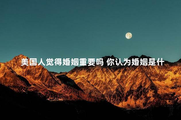 美国人觉得婚姻重要吗 你认为婚姻是什么呢